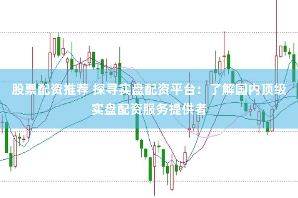 股票配资推荐 探寻实盘配资平台：了解国内顶级实盘配资服务提供者