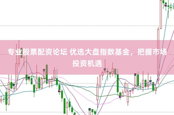 专业股票配资论坛 优选大盘指数基金，把握市场投资机遇