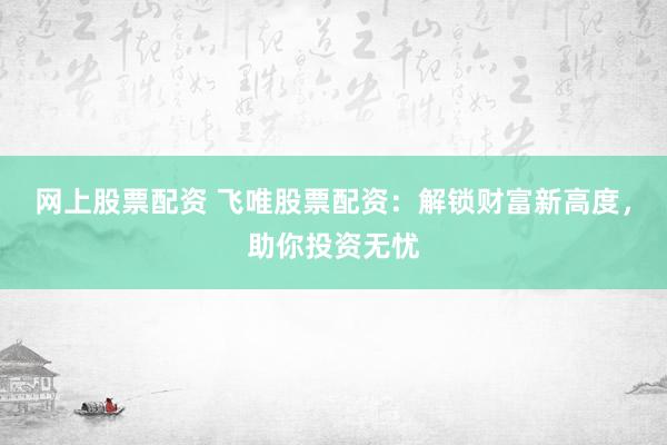 网上股票配资 飞唯股票配资：解锁财富新高度，助你投资无忧