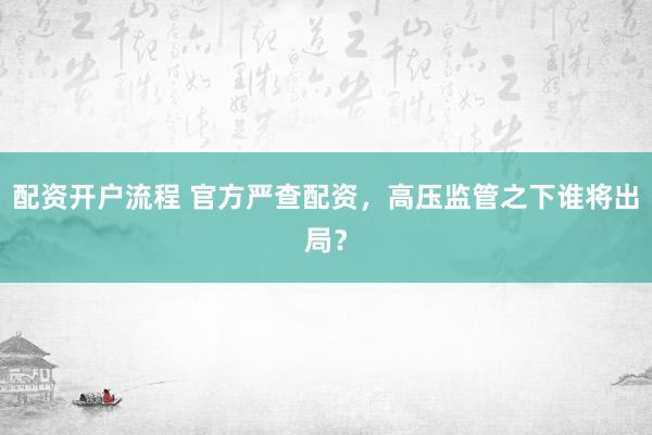 配资开户流程 官方严查配资，高压监管之下谁将出局？