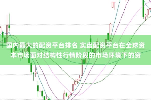 国内最大的配资平台排名 实盘配资平台在全球资本市场面对结构性行情阶段的市场环境下的资