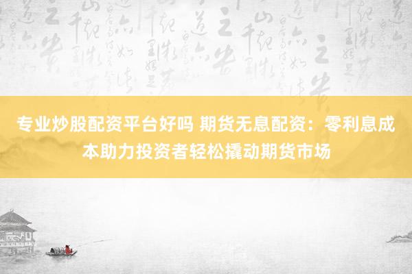 专业炒股配资平台好吗 期货无息配资：零利息成本助力投资者轻松撬动期货市场
