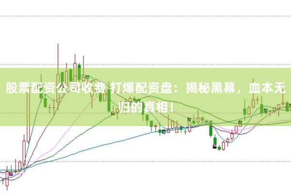 股票配资公司收费 打爆配资盘：揭秘黑幕，血本无归的真相！