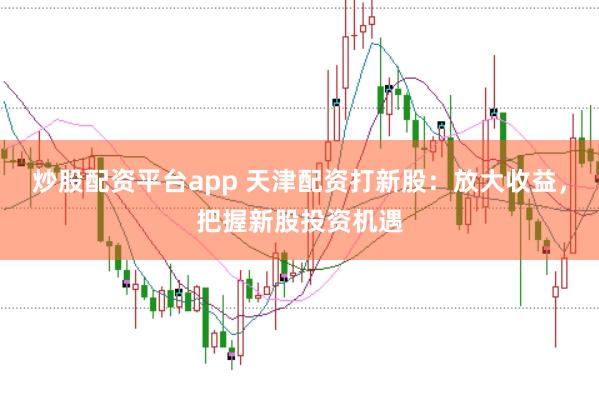炒股配资平台app 天津配资打新股：放大收益，把握新股投资机遇