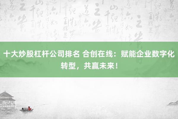 十大炒股杠杆公司排名 合创在线：赋能企业数字化转型，共赢未来！