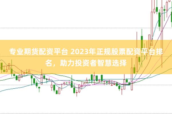 专业期货配资平台 2023年正规股票配资平台排名，助力投资者智慧选择