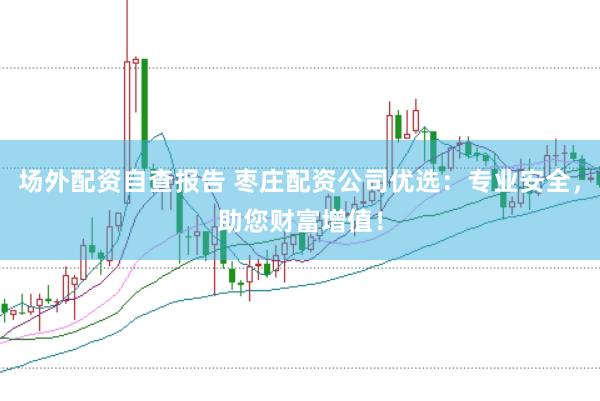 场外配资自查报告 枣庄配资公司优选：专业安全，助您财富增值！