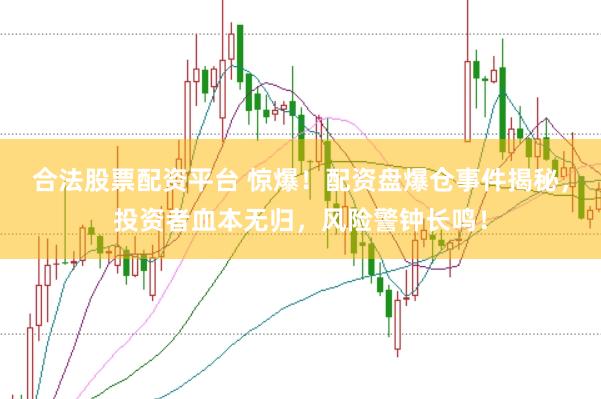 合法股票配资平台 惊爆！配资盘爆仓事件揭秘，投资者血本无归，风险警钟长鸣！