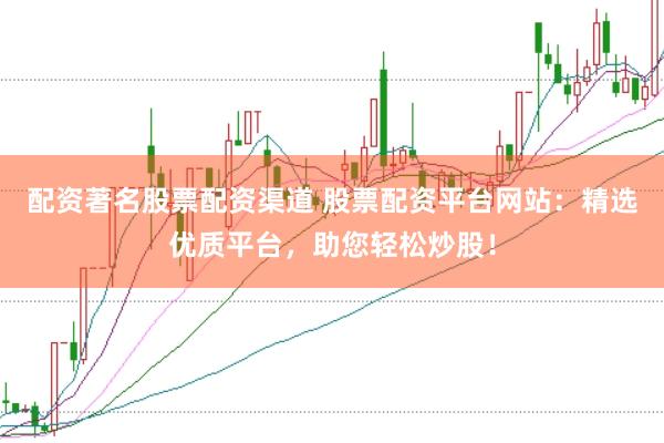 配资著名股票配资渠道 股票配资平台网站：精选优质平台，助您轻松炒股！