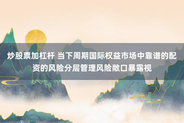炒股票加杠杆 当下周期国际权益市场中靠谱的配资的风险分层管理风险敞口暴露视