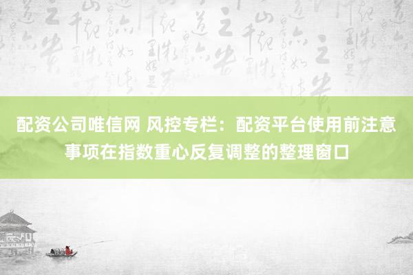 配资公司唯信网 风控专栏：配资平台使用前注意事项在指数重心反复调整的整理窗口