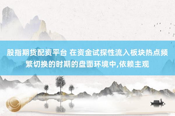 股指期货配资平台 在资金试探性流入板块热点频繁切换的时期的盘面环境中,依赖主观