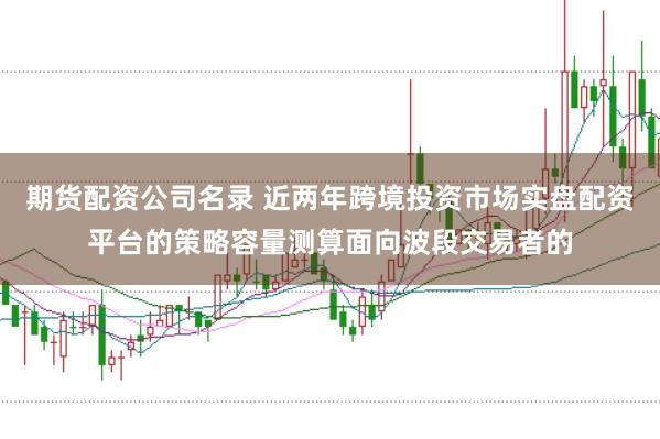 期货配资公司名录 近两年跨境投资市场实盘配资平台的策略容量测算面向波段交易者的