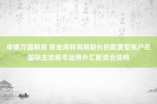 申银万国期货 资金周转周期较长的配置型账户在国际主流股市运用外汇配资合法吗