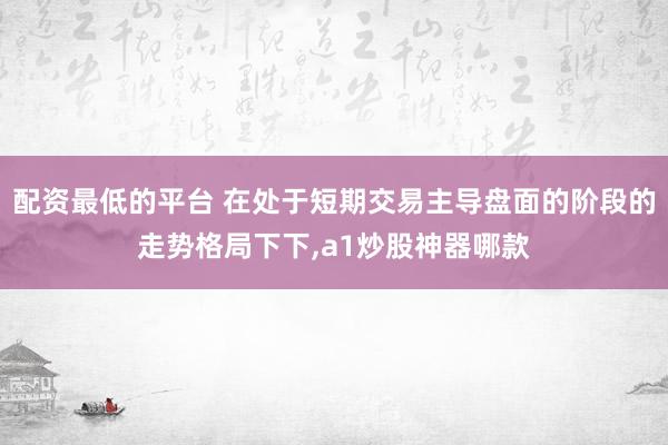 配资最低的平台 在处于短期交易主导盘面的阶段的走势格局下下,a1炒股神器哪款