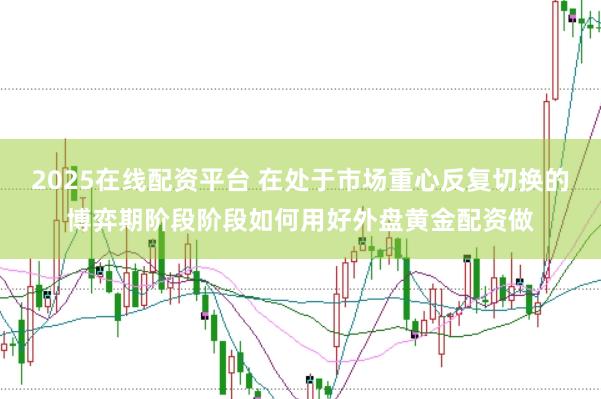 2025在线配资平台 在处于市场重心反复切换的博弈期阶段阶段如何用好外盘黄金配资做