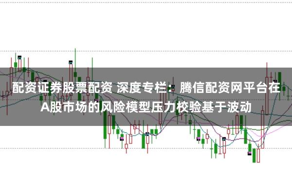 配资证券股票配资 深度专栏：腾信配资网平台在A股市场的风险模型压力校验基于波动