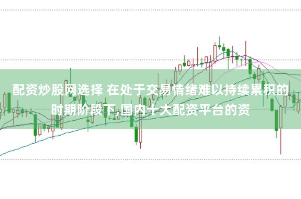 配资炒股网选择 在处于交易情绪难以持续累积的时期阶段下,国内十大配资平台的资
