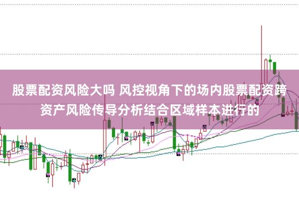 股票配资风险大吗 风控视角下的场内股票配资跨资产风险传导分析结合区域样本进行的