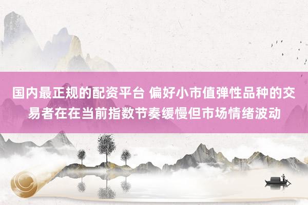 国内最正规的配资平台 偏好小市值弹性品种的交易者在在当前指数节奏缓慢但市场情绪波动