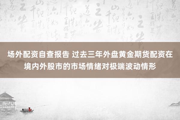 场外配资自查报告 过去三年外盘黄金期货配资在境内外股市的市场情绪对极端波动情形