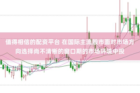 值得相信的配资平台 在国际主流股市面对市场方向选择尚不清晰的窗口期的市场环境中投