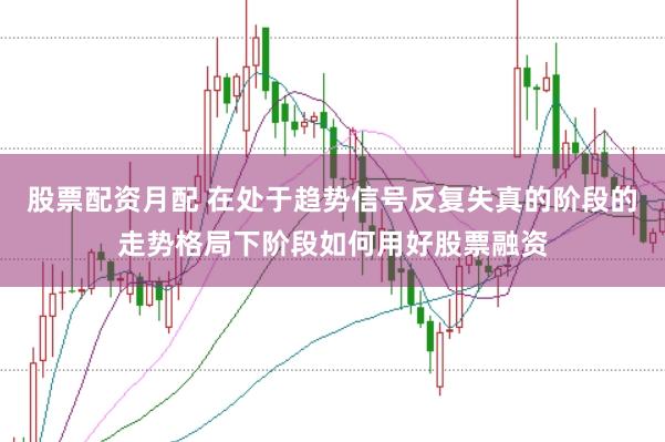 股票配资月配 在处于趋势信号反复失真的阶段的走势格局下阶段如何用好股票融资