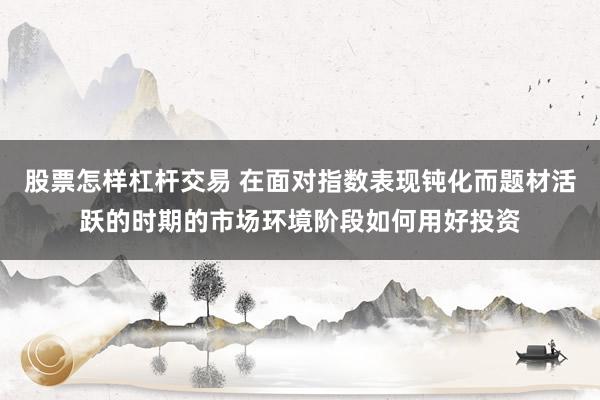 股票怎样杠杆交易 在面对指数表现钝化而题材活跃的时期的市场环境阶段如何用好投资
