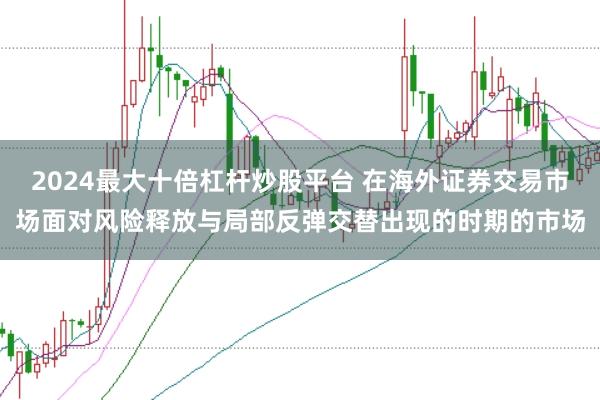 2024最大十倍杠杆炒股平台 在海外证券交易市场面对风险释放与局部反弹交替出现的时期的市场