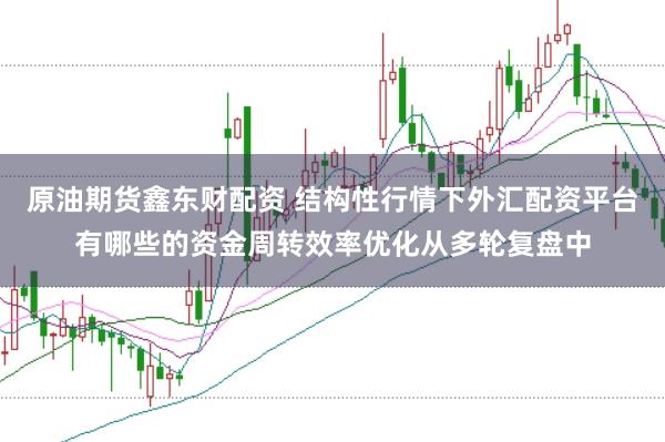 原油期货鑫东财配资 结构性行情下外汇配资平台有哪些的资金周转效率优化从多轮复盘中
