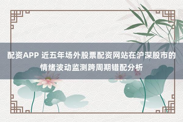 配资APP 近五年场外股票配资网站在沪深股市的情绪波动监测跨周期错配分析