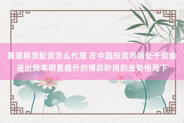 靠谱期货配资怎么代理 在中国投资市场处于资金进出频率明显提升的博弈阶段的走势格局下