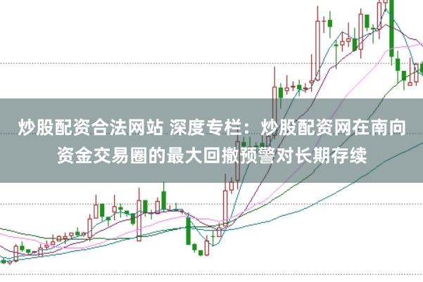 炒股配资合法网站 深度专栏：炒股配资网在南向资金交易圈的最大回撤预警对长期存续