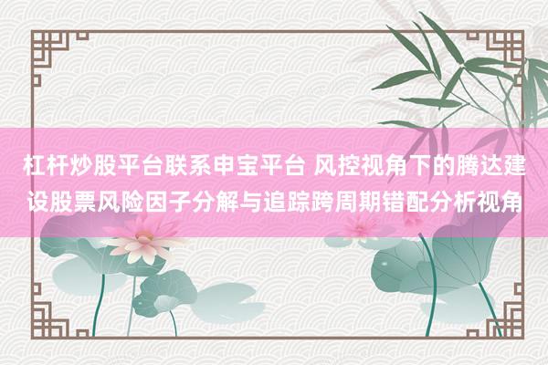 杠杆炒股平台联系申宝平台 风控视角下的腾达建设股票风险因子分解与追踪跨周期错配分析视角