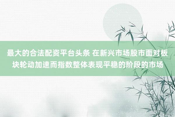 最大的合法配资平台头条 在新兴市场股市面对板块轮动加速而指数整体表现平稳的阶段的市场