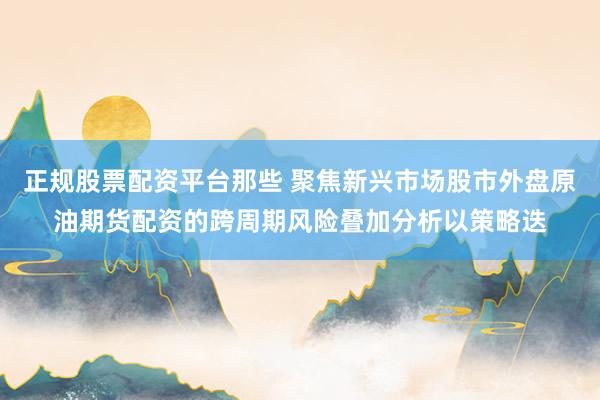 正规股票配资平台那些 聚焦新兴市场股市外盘原油期货配资的跨周期风险叠加分析以策略迭