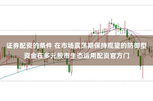 证券配资的条件 在市场震荡期保持观望的防御型资金在多元股市生态运用配资官方门