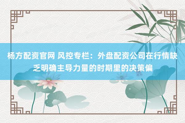 杨方配资官网 风控专栏：外盘配资公司在行情缺乏明确主导力量的时期里的决策偏
