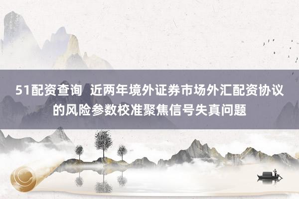 51配资查询  近两年境外证券市场外汇配资协议的风险参数校准聚焦信号失真问题