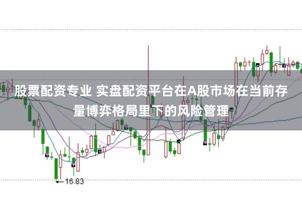 股票配资专业 实盘配资平台在A股市场在当前存量博弈格局里下的风险管理