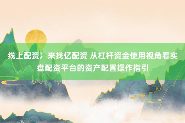 线上配资冫来找亿配资 从杠杆资金使用视角看实盘配资平台的资产配置操作指引