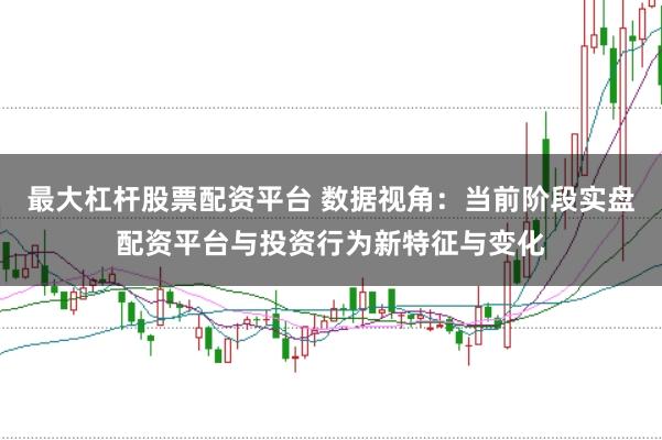 最大杠杆股票配资平台 数据视角：当前阶段实盘配资平台与投资行为新特征与变化