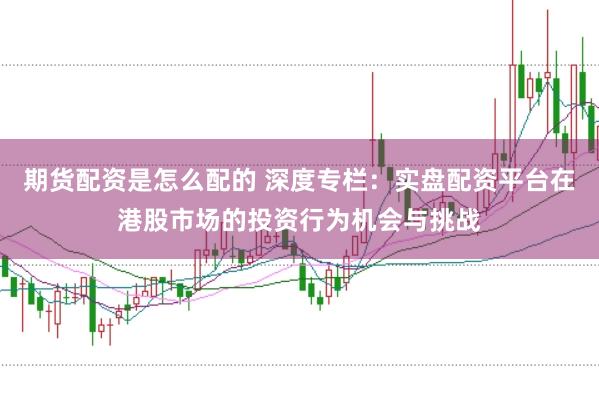 期货配资是怎么配的 深度专栏：实盘配资平台在港股市场的投资行为机会与挑战