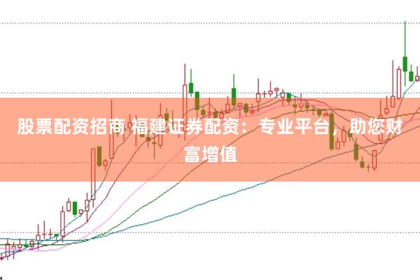 股票配资招商 福建证券配资：专业平台，助您财富增值
