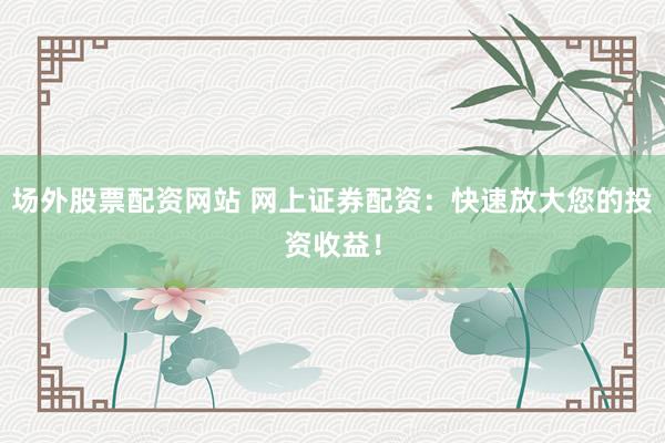 场外股票配资网站 网上证券配资：快速放大您的投资收益！