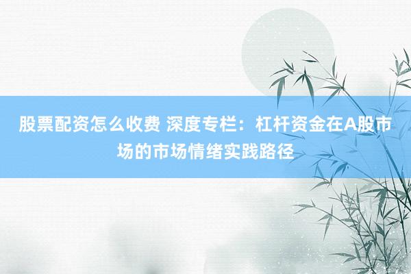 股票配资怎么收费 深度专栏：杠杆资金在A股市场的市场情绪实践路径