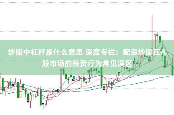 炒股中杠杆是什么意思 深度专栏：配资炒股在A股市场的投资行为常见误区