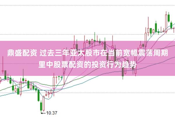 鼎盛配资 过去三年亚太股市在当前宽幅震荡周期里中股票配资的投资行为趋势
