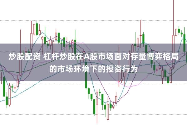 炒股配资 杠杆炒股在A股市场面对存量博弈格局的市场环境下的投资行为