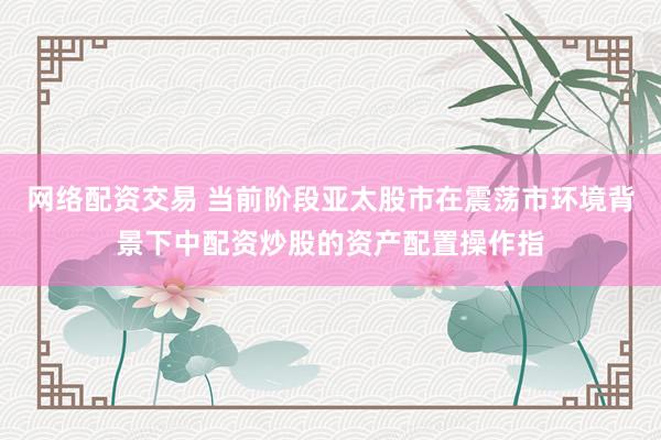 网络配资交易 当前阶段亚太股市在震荡市环境背景下中配资炒股的资产配置操作指